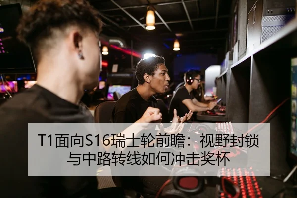 T1面向S16瑞士轮前瞻：视野封锁与中路转线如何冲击奖杯
